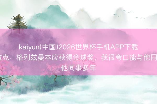 kaiyun(中国)2026世界杯手机APP下载 奥布拉克：格列兹曼本应获得金球奖，我很夸口能与他同事多年