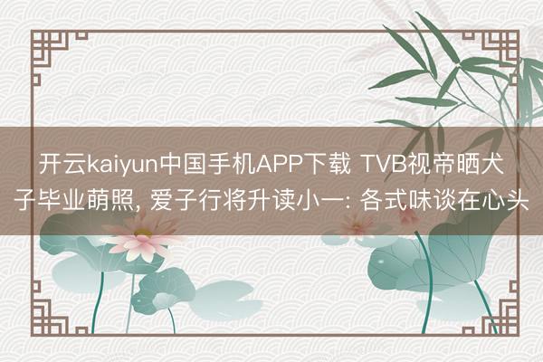 开云kaiyun中国手机APP下载 TVB视帝晒犬子毕业萌照， 爱子行将升读小一: 各式味谈在心头