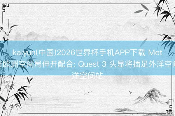 kaiyun(中国)2026世界杯手机APP下载 Meta 与欧洲空间局伸开配合: Quest 3 头显将插足外洋空间站