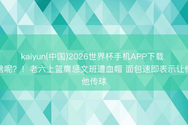 kaiyun(中国)2026世界杯手机APP下载 你干啥呢？！老六上篮膺惩文班遭血帽 面包速即表示让他传球