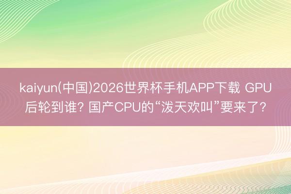 kaiyun(中国)2026世界杯手机APP下载 GPU后轮到谁? 国产CPU的“泼天欢叫”要来了?