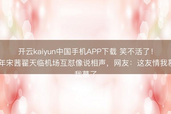 开云kaiyun中国手机APP下载 笑不活了！87年宋茜翟天临机场互怼像说相声，网友：这友情我慕了