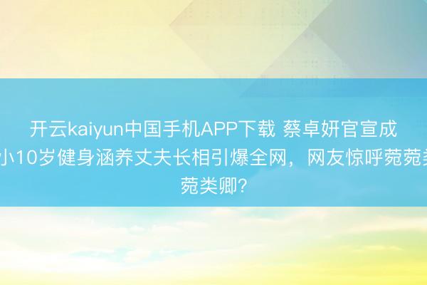 开云kaiyun中国手机APP下载 蔡卓妍官宣成婚！小10岁健身涵养丈夫长相引爆全网，网友惊呼菀菀类卿？