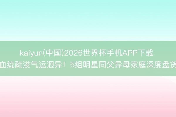kaiyun(中国)2026世界杯手机APP下载 血统疏浚气运迥异！5组明星同父异母家庭深度盘货