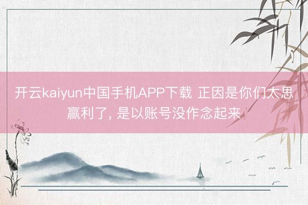 开云kaiyun中国手机APP下载 正因是你们太思赢利了， 是以账号没作念起来