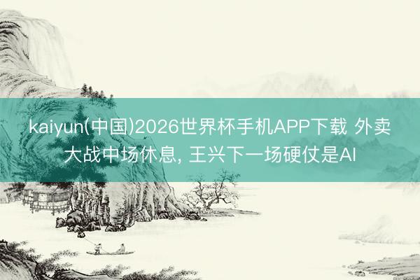 kaiyun(中国)2026世界杯手机APP下载 外卖大战中场休息， 王兴下一场硬仗是AI