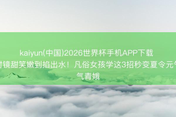 kaiyun(中国)2026世界杯手机APP下载 热巴对镜甜笑嫩到掐出水！凡俗女孩学这3招秒变夏令元气青娥