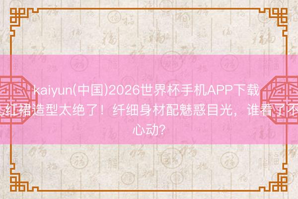kaiyun(中国)2026世界杯手机APP下载 孔雪儿红裙造型太绝了！纤细身材配魅惑目光，谁看了不心动？