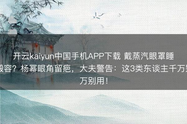 开云kaiyun中国手机APP下载 戴蒸汽眼罩睡着=毁容？杨幂眼角留疤，大夫警告：这3类东谈主千万别用！