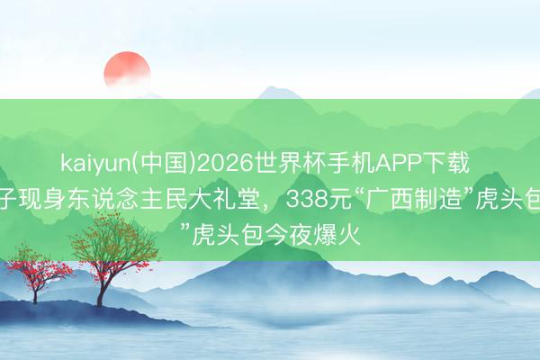 kaiyun(中国)2026世界杯手机APP下载 马斯克季子现身东说念主民大礼堂,338元“广西制造”虎头包今夜爆火
