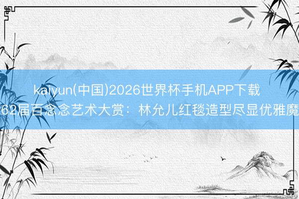 kaiyun(中国)2026世界杯手机APP下载 第62届百念念艺术大赏：林允儿红毯造型尽显优雅魔力