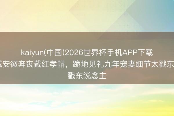 kaiyun(中国)2026世界杯手机APP下载 郭富城安徽奔丧戴红孝帽，跪地见礼九年宠妻细节太戳东说念主