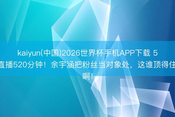 kaiyun(中国)2026世界杯手机APP下载 520直播520分钟！余宇涵把粉丝当对象处，这谁顶得住啊！