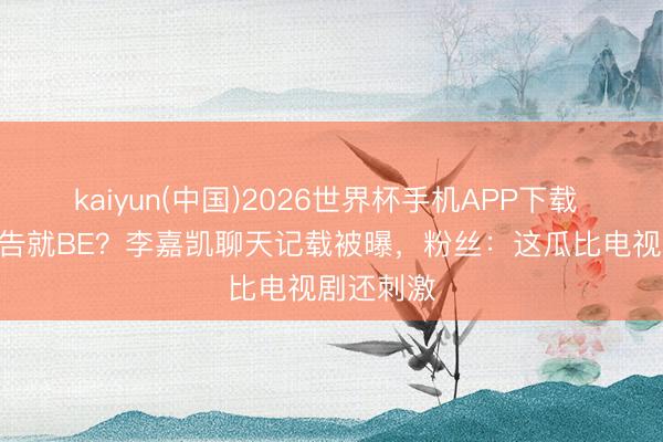 kaiyun(中国)2026世界杯手机APP下载 520刚广告就BE？李嘉凯聊天记载被曝，粉丝：这瓜比电视剧还刺激