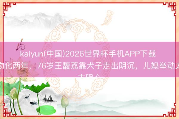 kaiyun(中国)2026世界杯手机APP下载 丈夫物化两年，76岁王馥荔靠犬子走出阴沉，儿媳举动太暖心