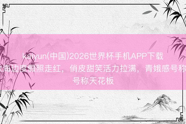 kaiyun(中国)2026世界杯手机APP下载 虞书欣海边度假照走红，俏皮甜笑活力拉满，青娥感号称天花板