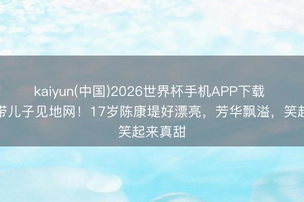 kaiyun(中国)2026世界杯手机APP下载 陈奕迅带儿子见地网！17岁陈康堤好漂亮，芳华飘溢，笑起来真甜