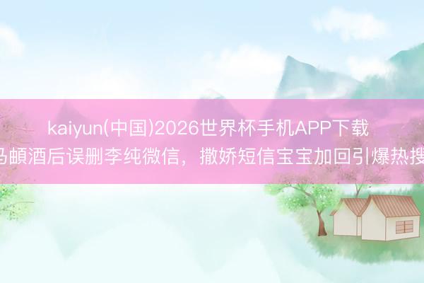 kaiyun(中国)2026世界杯手机APP下载 马頔酒后误删李纯微信，撒娇短信宝宝加回引爆热搜！
