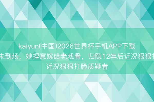 kaiyun(中国)2026世界杯手机APP下载 婚典父母未到场，她捏意嫁给老戏骨，归隐12年后近况狠狠打脸质疑者