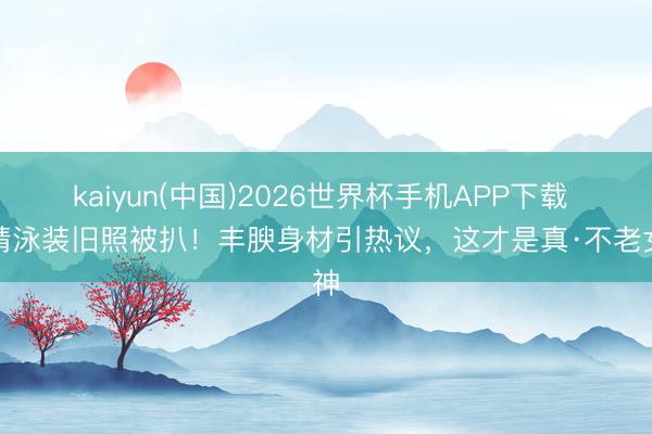 kaiyun(中国)2026世界杯手机APP下载 许晴泳装旧照被扒!丰腴身材引热议,这才是真·不老女神
