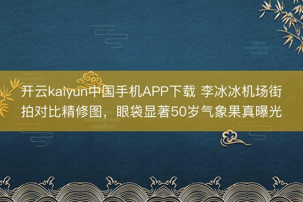 开云kaiyun中国手机APP下载 李冰冰机场街拍对比精修图，眼袋显著50岁气象果真曝光