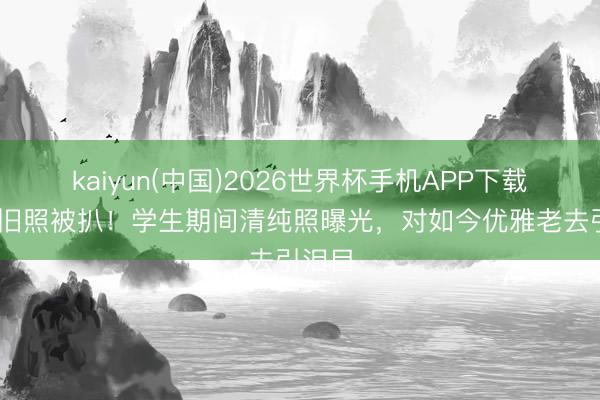 kaiyun(中国)2026世界杯手机APP下载 张敏旧照被扒！学生期间清纯照曝光，对如今优雅老去引泪目