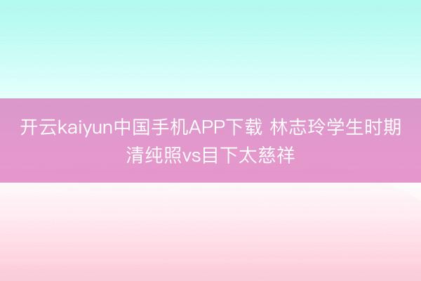 开云kaiyun中国手机APP下载 林志玲学生时期清纯照vs目下太慈祥