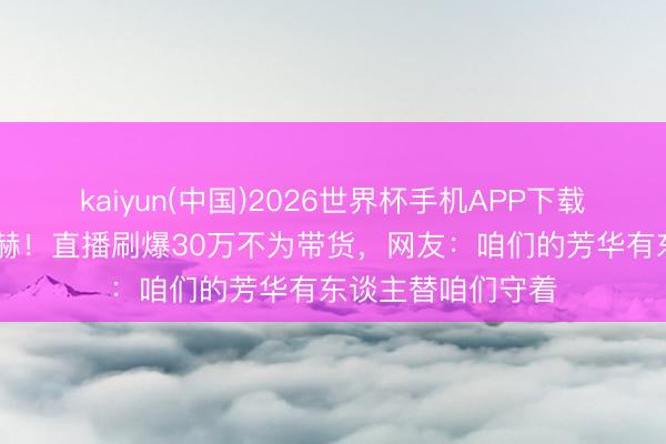 kaiyun(中国)2026世界杯手机APP下载 榜一老迈竟是陈赫！直播刷爆30万不为带货，网友：咱们的芳华有东谈主替咱们守着