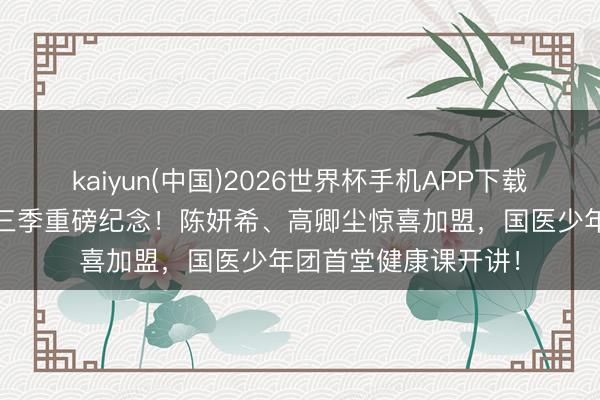 kaiyun(中国)2026世界杯手机APP下载 《国医少年志》第三季重磅纪念！陈妍希、高卿尘惊喜加盟，国医少年团首堂健康课开讲！