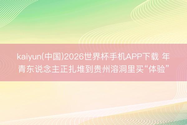 kaiyun(中国)2026世界杯手机APP下载 年青东说念主正扎堆到贵州溶洞里买“体验”