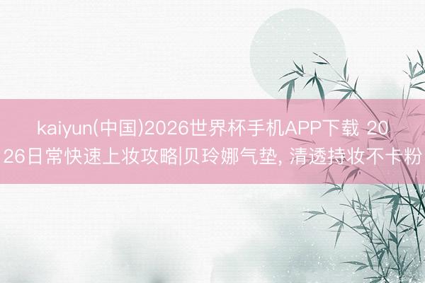 kaiyun(中国)2026世界杯手机APP下载 2026日常快速上妆攻略|贝玲娜气垫, 清透持妆不卡粉