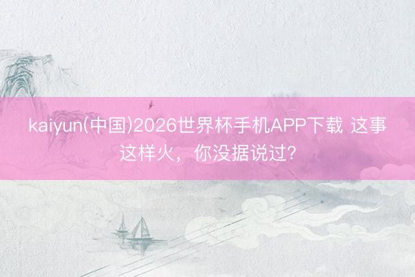 kaiyun(中国)2026世界杯手机APP下载 这事这样火，你没据说过？