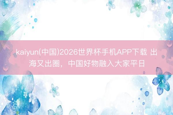 kaiyun(中国)2026世界杯手机APP下载 出海又出圈,中国好物融入大家平日