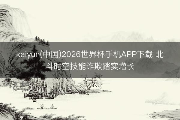 kaiyun(中国)2026世界杯手机APP下载 北斗时空技能诈欺踏实增长