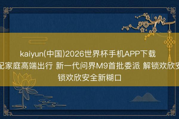 kaiyun(中国)2026世界杯手机APP下载 全场景适配家庭高端出行 新一代问界M9首批委派 解锁欢欣安全新糊口