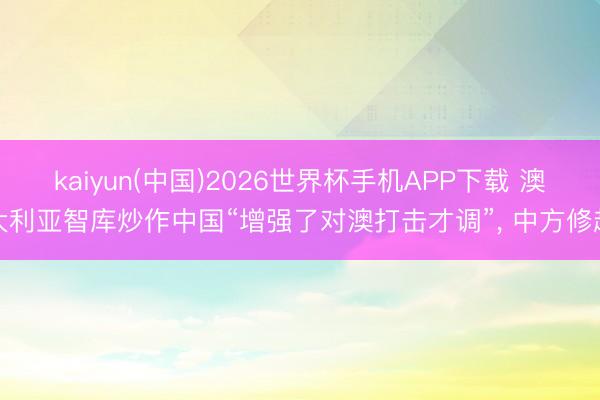 kaiyun(中国)2026世界杯手机APP下载 澳大利亚智库炒作中国“增强了对澳打击才调”, 中方修起