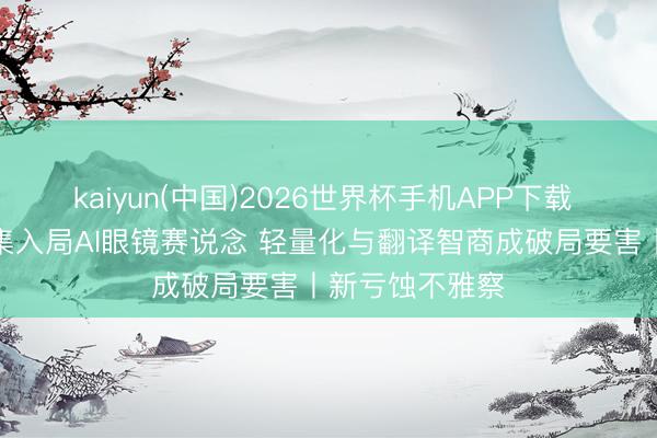 kaiyun(中国)2026世界杯手机APP下载 互联网企业密集入局AI眼镜赛说念 轻量化与翻译智商成破局要害丨新亏蚀不雅察