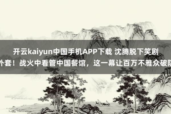 开云kaiyun中国手机APP下载 沈腾脱下笑剧外套！战火中看管中国餐馆，这一幕让百万不雅众破防