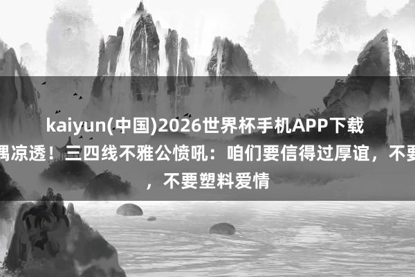 kaiyun(中国)2026世界杯手机APP下载 假肌肉现偶凉透！三四线不雅公愤吼：咱们要信得过厚谊，不要塑料爱情