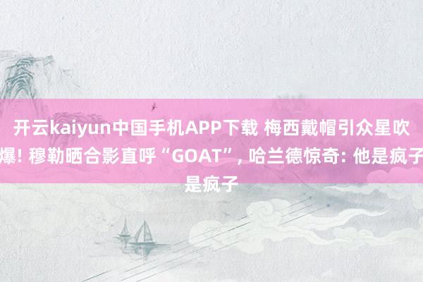 开云kaiyun中国手机APP下载 梅西戴帽引众星吹爆! 穆勒晒合影直呼“GOAT”， 哈兰德惊奇: 他是疯子