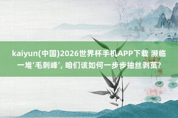 kaiyun(中国)2026世界杯手机APP下载 濒临一堆‘毛刺峰’， 咱们该如何一步步抽丝剥茧?