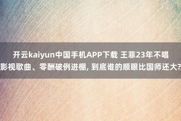 开云kaiyun中国手机APP下载 王菲23年不唱影视歌曲、零酬破例进棚， 到底谁的顺眼比国师还大?