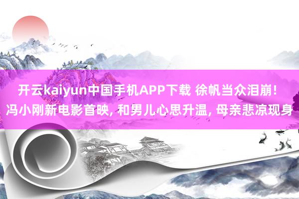 开云kaiyun中国手机APP下载 徐帆当众泪崩! 冯小刚新电影首映， 和男儿心思升温， 母亲悲凉现身