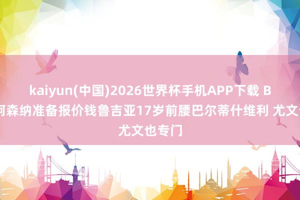 kaiyun(中国)2026世界杯手机APP下载 BBC：阿森纳准备报价钱鲁吉亚17岁前腰巴尔蒂什维利 尤文也专门